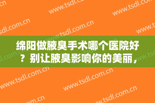 绵阳做腋臭手术哪个医院好？别让腋臭影响你的美丽，来看看这些医院吧！