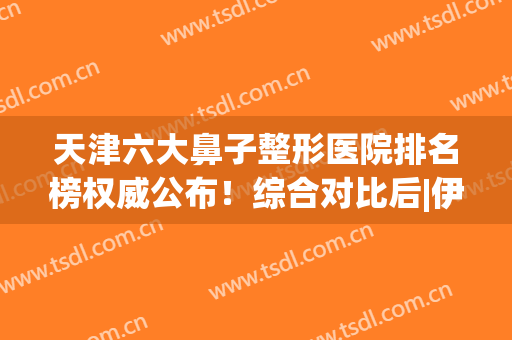 天津六大鼻子整形医院排名榜权威公布！综合对比后|伊美尔推荐值得一看~