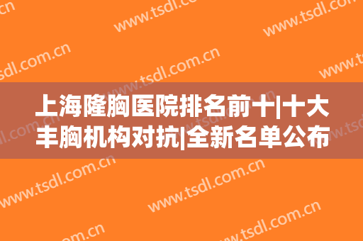 上海隆胸医院排名前十|十大丰胸机构对抗|全新名单公布！(上海做隆胸排名前三整形医院)