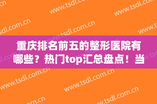 重庆排名前五的整形医院有哪些？热门top汇总盘点！当地人都这样点评(重庆排名第一的整形医院)