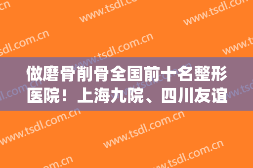 做磨骨削骨全国前十名整形医院！上海九院、四川友谊占前三！(上海九院整形磨骨专家)
