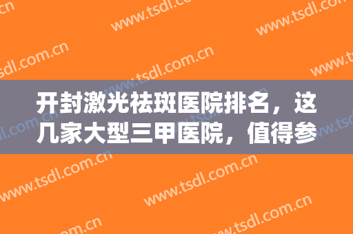 开封激光祛斑医院排名，这几家大型三甲医院，值得参考！(激光祛斑哪家三甲医院最好)