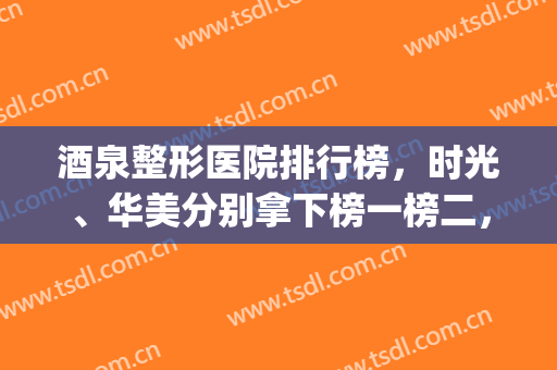 酒泉整形医院排行榜，时光、华美分别拿下榜一榜二，附价格明细(酒泉市医学整形美容怎么样)