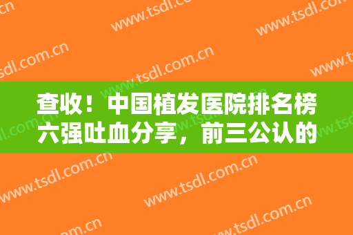 查收！中国植发医院排名榜六强吐血分享，前三公认的有：雍禾、新生、碧莲盛