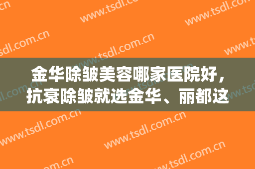金华除皱美容哪家医院好，抗衰除皱就选金华、丽都这几家大牌医院！(浙江金华丽都整形医院怎么样)