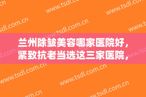 兰州除皱美容哪家医院好，紧致抗老当选这三家医院，附科室介绍(兰州前10名整形医院)