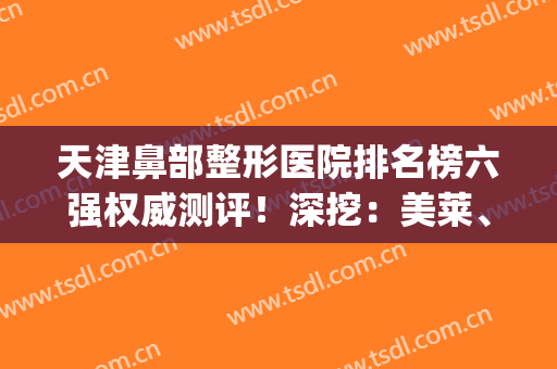 天津鼻部整形医院排名榜六强权威测评！深挖：美莱、爱丽诺实力不凡~(天津鼻整形医生推荐)