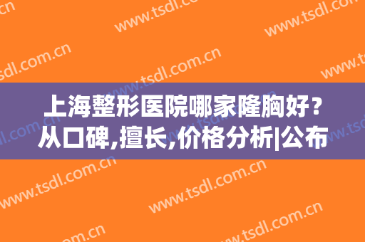 上海整形医院哪家隆胸好？从口碑,擅长,价格分析|公布胸部整形排行榜！
