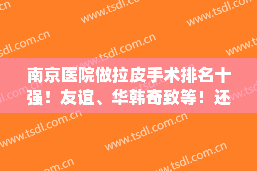 南京医院做拉皮手术排名十强！友谊、华韩奇致等！还愁找不到好机构？(南京哪个医院做拉皮手术好)