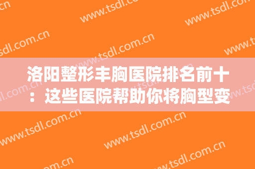 洛阳整形丰胸医院排名前十：这些医院帮助你将胸型变得更美丽~(洛阳最正规的整形医院有哪几家)