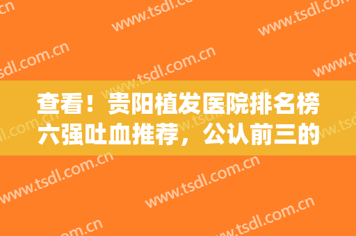 查看！贵阳植发医院排名榜六强吐血推荐，公认前三的有：雍禾、新生(贵阳植发医院哪家好)