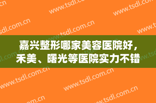 嘉兴整形哪家美容医院好，禾美、曙光等医院实力不错，推荐给你！(嘉兴禾美整形医院好吗)