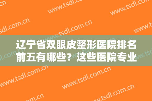 辽宁省双眼皮整形医院排名前五有哪些？这些医院专业靠谱经验丰富，点击查看！