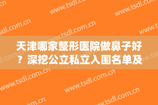 天津哪家整形医院做鼻子好？深挖公立私立入围名单及口碑评价反馈(天津鼻整形医生推荐)