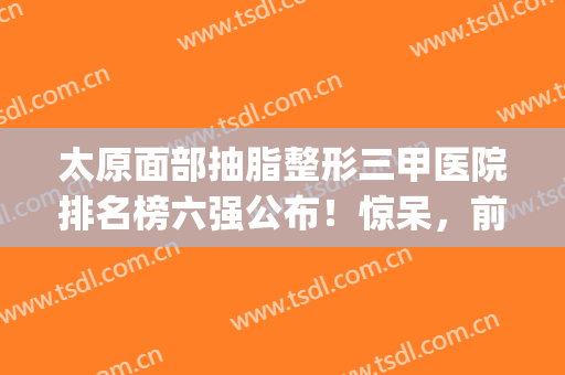 太原面部抽脂整形三甲医院排名榜六强公布！惊呆，前三均是首次入围(太原抽脂医院哪家最好)