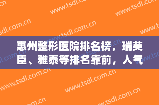 惠州整形医院排名榜，瑞芙臣、雅泰等排名靠前，人气高！(惠州最好的整形是哪家)