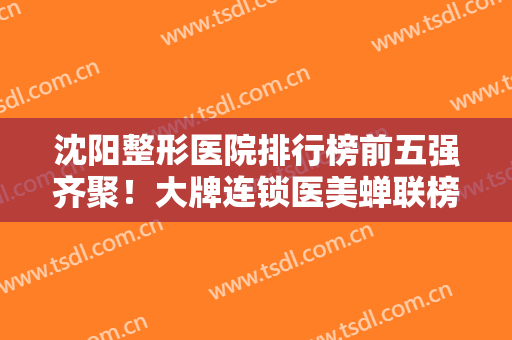 沈阳整形医院排行榜前五强齐聚！大牌连锁医美蝉联榜首！口碑实力网友盛赞