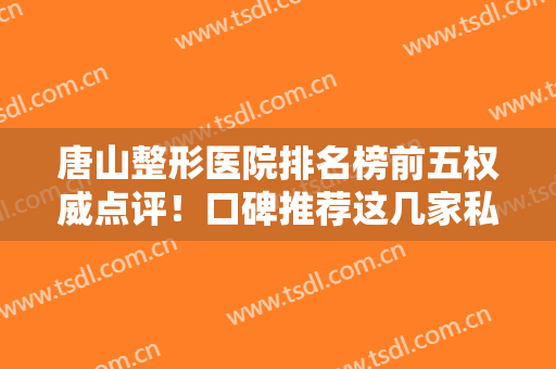 唐山整形医院排名榜前五权威点评！口碑推荐这几家私立医美！实力个个强