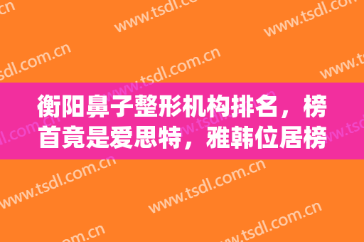 衡阳鼻子整形机构排名，榜首竟是爱思特，雅韩位居榜二(衡阳雅美整形医疗美容医院怎么样)