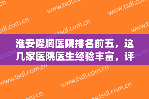 淮安隆胸医院排名前五，这几家医院医生经验丰富，评价极好！(淮安整容医院哪个好)
