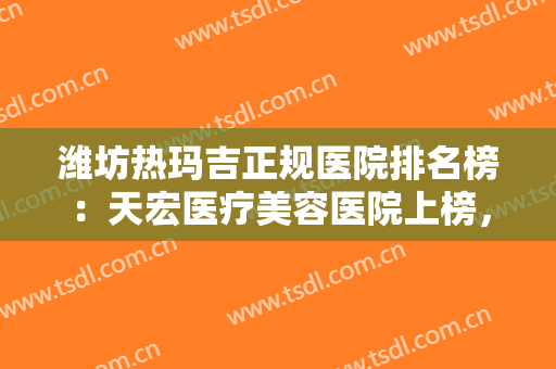 潍坊热玛吉正规医院排名榜：天宏医疗美容医院上榜，其他医院你都认识吗？