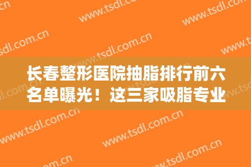 长春整形医院抽脂排行前六名单曝光！这三家吸脂专业更受欢迎~(长春哪里做抽脂更专业)
