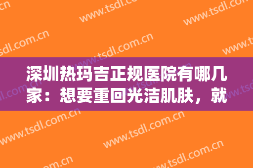深圳热玛吉正规医院有哪几家：想要重回光洁肌肤，就来这几家医院吧(深圳玛丽医院)