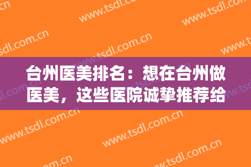 台州医美排名：想在台州做医美，这些医院诚挚推荐给您！(台州医美之家整形医院)