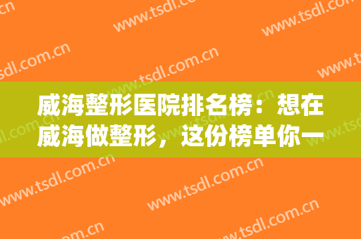 威海整形医院排名榜：想在威海做整形，这份榜单你一定要看看(威海哪家整形医院做的好)