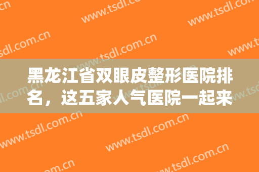 黑龙江省双眼皮整形医院排名，这五家人气医院一起来关注吧！(黑龙江哪里割双眼皮好)