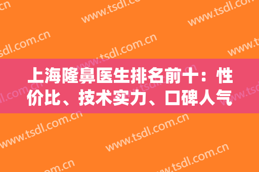 上海隆鼻医生排名前十：性价比、技术实力、口碑人气等个个靠前！(上海隆鼻专家前十名)