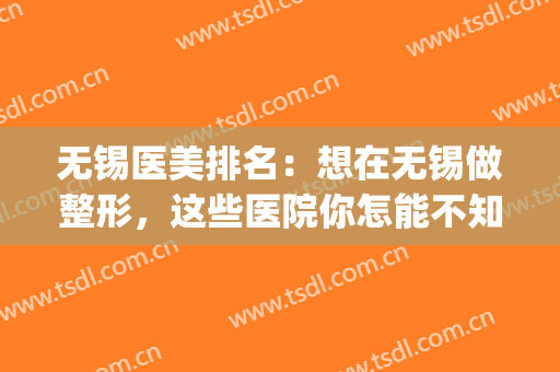 无锡医美排名：想在无锡做整形，这些医院你怎能不知道？(无锡哪家整容医院好)