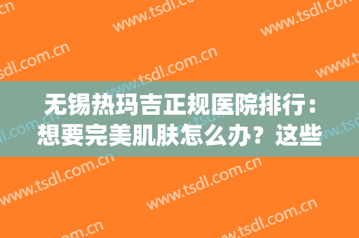 无锡热玛吉正规医院排行：想要完美肌肤怎么办？这些医院来教你！(无锡热玛吉官方认证医院)
