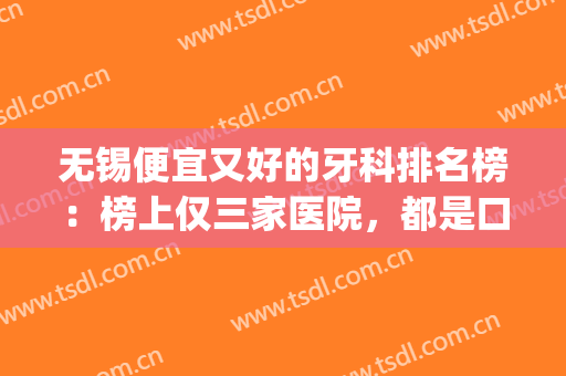 无锡便宜又好的牙科排名榜：榜上仅三家医院，都是口碑之选！(无锡哪个医院牙科最好)