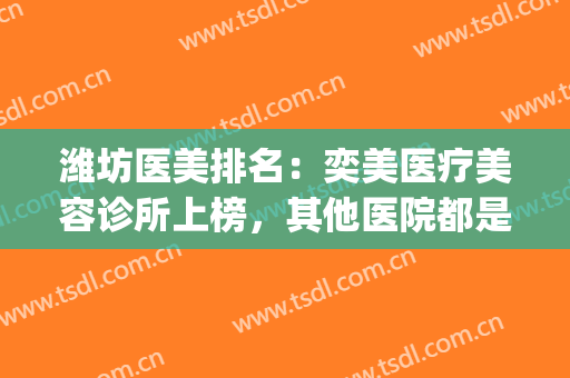 潍坊医美排名：奕美医疗美容诊所上榜，其他医院都是哪些？(潍坊医美招聘)