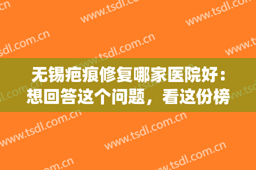 无锡疤痕修复哪家医院好：想回答这个问题，看这份榜单就够了(无锡去疤痕)