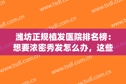 潍坊正规植发医院排名榜：想要浓密秀发怎么办，这些医院来帮你！(潍坊植发医院哪家最好)