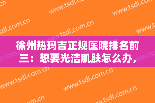 徐州热玛吉正规医院排名前三：想要光洁肌肤怎么办，这些医院推荐给您！