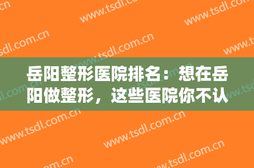 岳阳整形医院排名：想在岳阳做整形，这些医院你不认识怎么行？(岳阳整形医院哪家好)