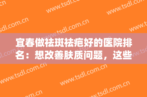 宜春做祛斑祛疤好的医院排名：想改善肤质问题，这些医院助您圆梦！(宜春天泽医院祛斑怎么样)