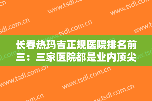 长春热玛吉正规医院排名前三：三家医院都是业内顶尖，值得您的信赖！