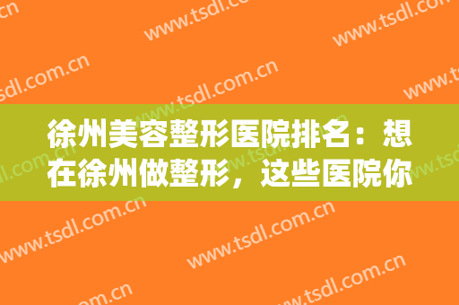 徐州美容整形医院排名：想在徐州做整形，这些医院你值得信任！(徐州整形怎么样)