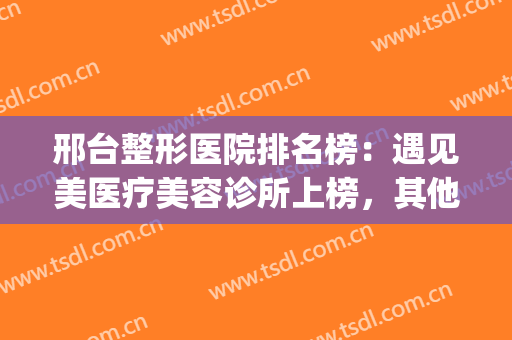 邢台整形医院排名榜：遇见美医疗美容诊所上榜，其他医院都是哪些？(邢台哪里整形比较好)