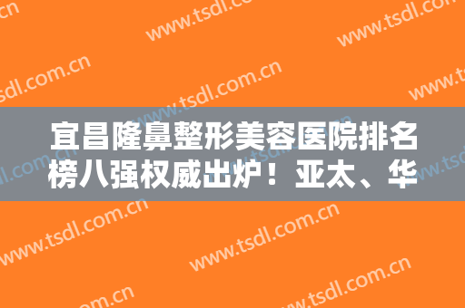 宜昌隆鼻整形美容医院排名榜八强权威出炉！亚太、华美公认好还正规~