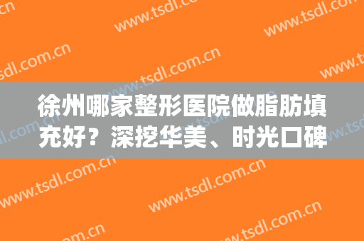 徐州哪家整形医院做脂肪填充好？深挖华美、时光口碑（价目）实时反馈(徐州丰胸医院找华美整形)