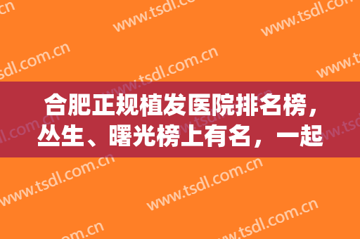 合肥正规植发医院排名榜，丛生、曙光榜上有名，一起来看看吧！(合肥最好的植发医院)