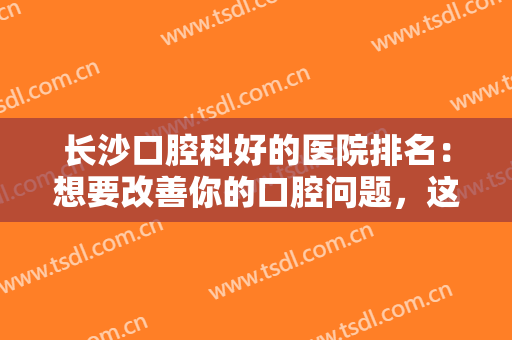 长沙口腔科好的医院排名：想要改善你的口腔问题，这些医院你一定要知道！