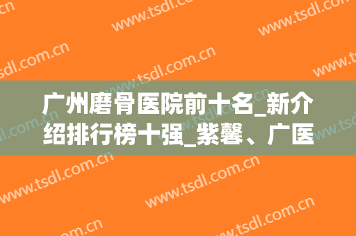 广州磨骨医院前十名_新介绍排行榜十强_紫馨、广医一院、海峡怎么选？(广州广大医院磨骨怎么样)