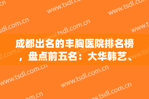 成都出名的丰胸医院排名榜，盘点前五名：大华韩艺、军大_价位如何？(成都丰胸医院排名第一)