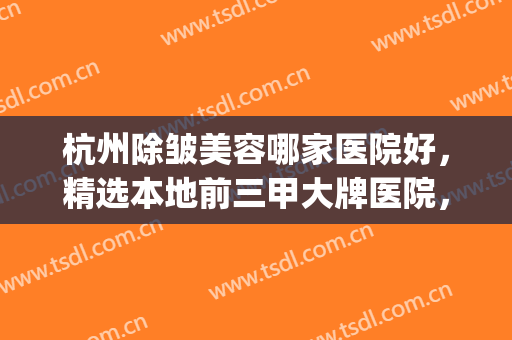 杭州除皱美容哪家医院好，精选本地前三甲大牌医院，专业靠谱！(杭州最好美容医院是哪家)